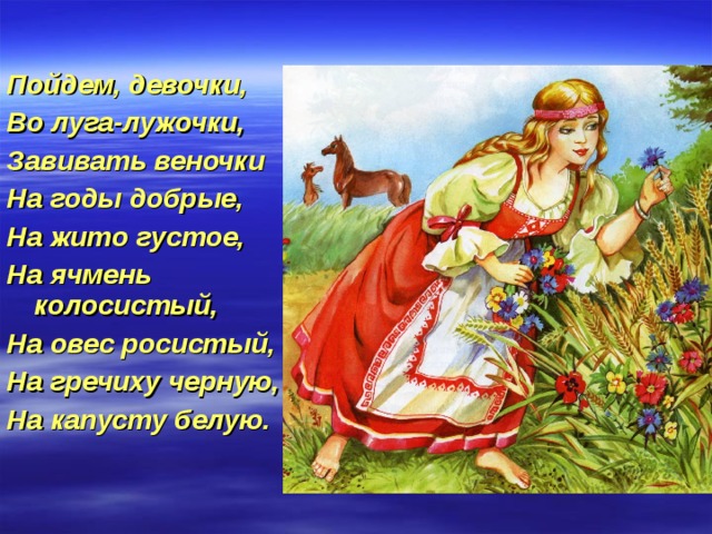 Пойдем, девочки, Во луга-лужочки, Завивать веночки На годы добрые, На жито густое, На ячмень колосистый, На овес росистый, На гречиху черную, На капусту белую. 