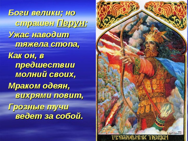 Боги велики; но страшен Перун ; Ужас наводит тяжела стопа, Как он, в предшествии молний своих, Мраком одеян, вихрями повит, Грозные тучи ведет за собой. 