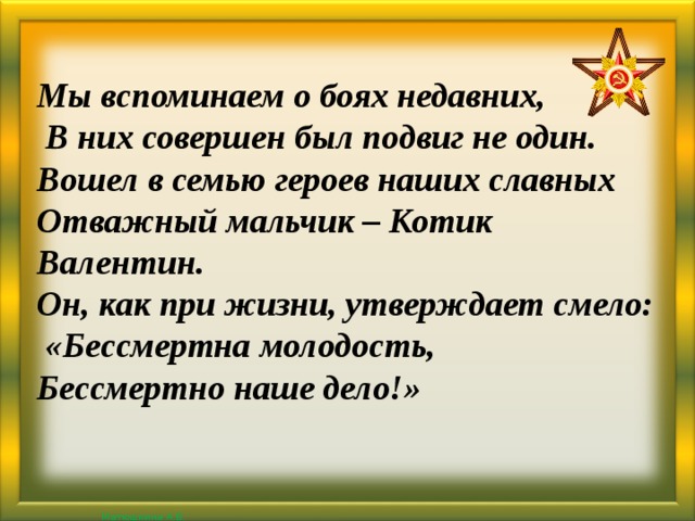 Мы вспоминаем о боях недавних,  В них совершен был подвиг не один. Вошел в семью героев наших славных Отважный мальчик – Котик Валентин. Он, как при жизни, утверждает смело:  «Бессмертна молодость, Бессмертно наше дело!»