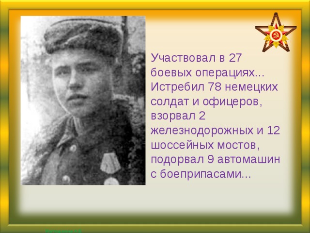 Участвовал в 27 боевых операциях... Истребил 78 немецких солдат и офицеров, взорвал 2 железнодорожных и 12 шоссейных мостов, подорвал 9 автомашин с боеприпасами...