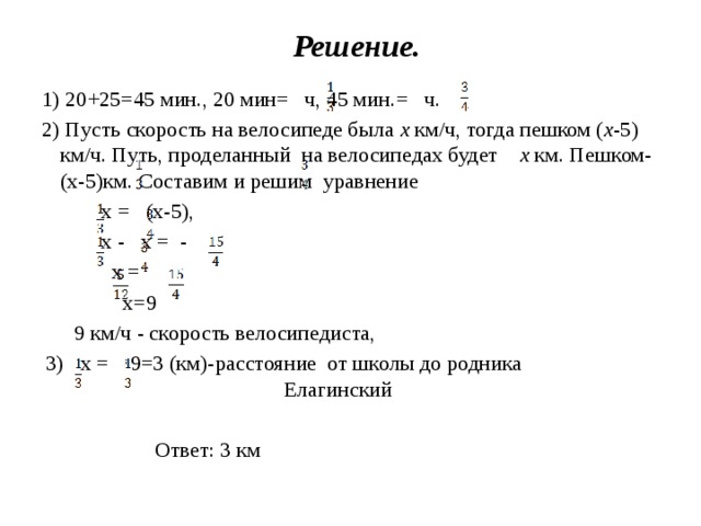 Решение. 1) 20+25=45 мин., 20 мин= ч, 45 мин.= ч. 2) Пусть скорость на велосипеде была х км/ч, тогда пешком ( х -5) км/ч. Путь, проделанный на велосипедах будет х км. Пешком- (х-5)км. Составим и решим уравнение  х = (х-5),  х - х = -  х =   х=9  9 км/ч - скорость велосипедиста,  3)  х =  ∙9=3 (км)-расстояние от школы до родника Елагинский    Ответ: 3 км