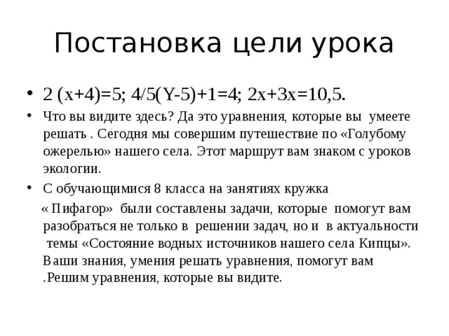 Постановка цели урока 2 (x+4)=5; 4/5(Y-5)+1=4; 2x+3x=10,5. Что вы видите здесь? Да это уравнения, которые вы умеете решать . Сегодня мы совершим путешествие по «Голубому ожерелью» нашего села. Этот маршрут вам знаком с уроков экологии. С обучающимися 8 класса на занятиях кружка  « Пифагор» были составлены задачи, которые помогут вам разобраться не только в решении задач, но и в актуальности темы «Состояние водных источников нашего села Кипцы». Ваши знания, умения решать уравнения, помогут вам .Решим уравнения, которые вы видите.