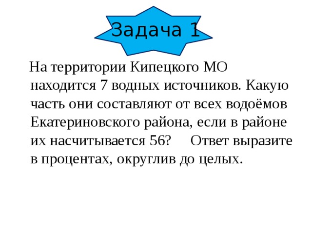 Задача 1  На территории Кипецкого МО находится 7 водных источников. Какую часть они составляют от всех водоёмов Екатериновского района, если в районе их насчитывается 56? Ответ выразите в процентах, округлив до целых.