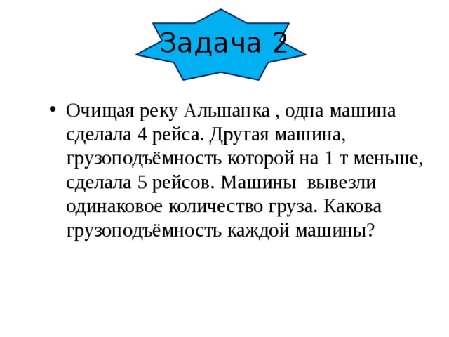 Задача 2 Очищая реку Альшанка , одна машина сделала 4 рейса. Другая машина, грузоподъёмность которой на 1 т меньше, сделала 5 рейсов. Машины вывезли одинаковое количество груза. Какова грузоподъёмность каждой машины?