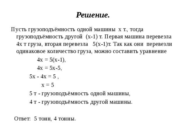 Решение. Пусть грузоподъёмность одной машины х т., тогда грузоподъёмность другой (х-1) т. Первая машина перевезла 4х т груза, вторая перевезла 5(х-1)т. Так как они перевезли одинаковое количество груза, можно составить уравнение  4х = 5(х-1),   4х = 5х-5,  5х - 4х = 5 ,  х = 5  5 т - грузоподъёмность одной машины,  4 т - грузоподъёмность другой машины.  Ответ: 5 тонн, 4 тонны.