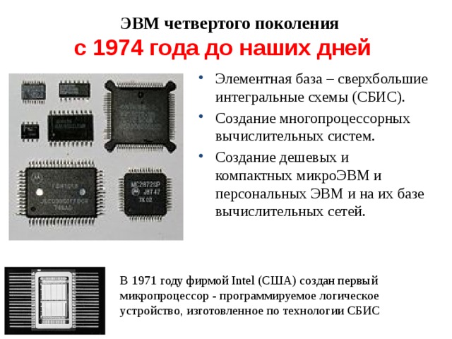 ЭВМ четвертого поколения с 1974 года до наших дней Элементная база – сверхбольшие интегральные схемы (СБИС). Создание многопроцессорных вычислительных систем. Создание дешевых и компактных микроЭВМ и персональных ЭВМ и на их базе вычислительных сетей. В 1971 году фирмой Intel (США) создан первый микропроцессор - программируемое логическое устройство, изготовленное по технологии СБИС 