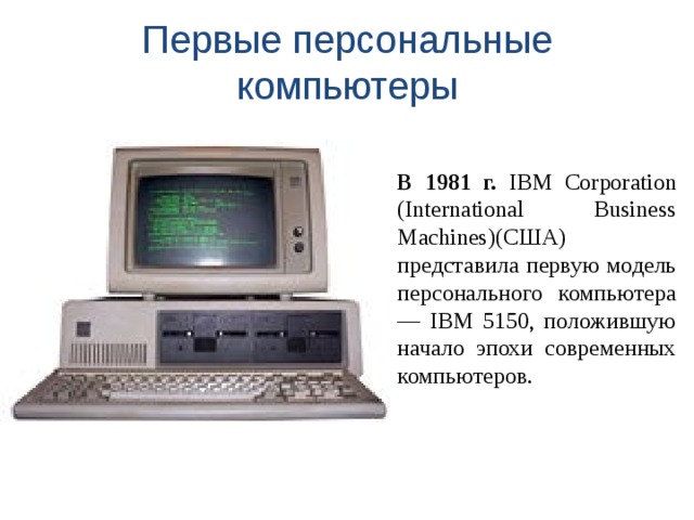 Первые персональные компьютеры В 1981 г. IBM Corporation (International Business Machines)(США) представила первую модель персонального компьютера — IBM 5150, положившую начало эпохи современных компьютеров. 