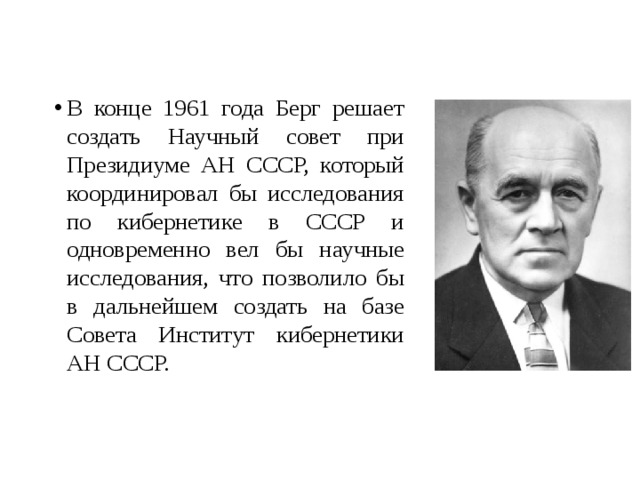 В конце 1961 года Берг решает создать Научный совет при Президиуме АН СССР, который координировал бы исследования по кибернетике в СССР и одновременно вел бы научные исследования, что позволило бы в дальнейшем создать на базе Совета Институт кибернетики АН СССР. 