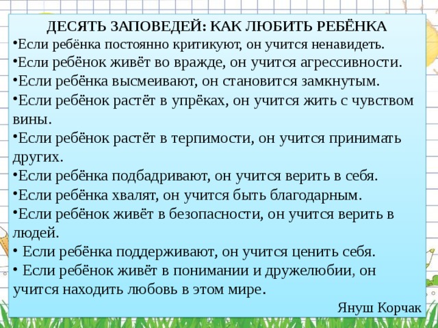 ДЕСЯТЬ ЗАПОВЕДЕЙ: КАК ЛЮБИТЬ РЕБЁНКА Если ребёнка постоянно критикуют, он учится ненавидеть.   Если ребёнок живёт во вражде, он учится агрессивности.   Если ребёнка высмеивают, он становится замкнутым.   Если ребёнок растёт в упрёках, он учится жить с чувством вины.   Если ребёнок растёт в терпимости, он учится принимать других.   Если ребёнка подбадривают, он учится верить в себя.   Если ребёнка хвалят, он учится быть благодарным.    Если ребёнок живёт в безопасности, он учится верить в людей.    Если ребёнка поддерживают, он учится ценить себя.    Если ребёнок живёт в понимании и дружелюбии , он учится находить любовь в этом мире . Януш Корчак  