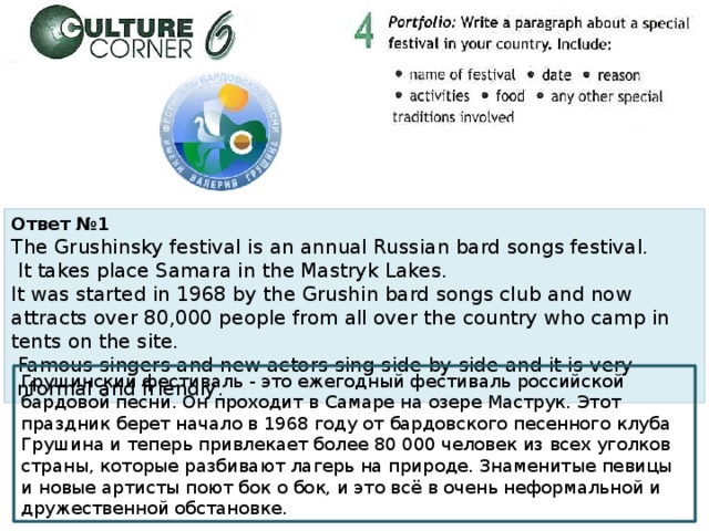 Ответ №1 The Grushinsky festival is an annual Russian bard songs festival.  It takes place Samara in the Mastryk Lakes. It was started in 1968 by the Grushin bard songs club and now attracts over 80,000 people from all over the country who camp in tents on the site.  Famous singers and new actors sing side by side and it is very informal and friendly . Грушинский фестиваль - это ежегодный фестиваль российской бардовой песни. Он проходит в Самаре на озере Маструк. Этот праздник берет начало в 1968 году от бардовского песенного клуба Грушина и теперь привлекает более 80 000 человек из всех уголков страны, которые разбивают лагерь на природе. Знаменитые певицы и новые артисты поют бок о бок, и это всё в очень неформальной и дружественной обстановке. 