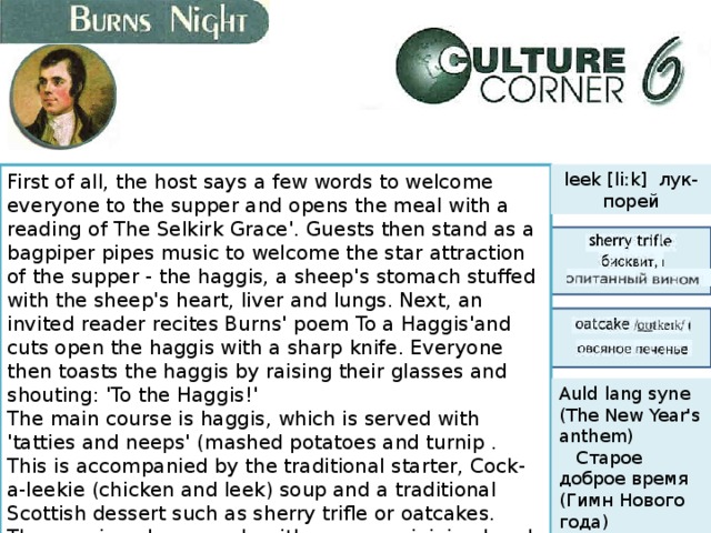 leek [liːk] лук-порей First of all, the host says a few words to welcome everyone to the supper and opens the meal with a reading of The Selkirk Grace'. Guests then stand as a bagpiper pipes music to welcome the star attraction of the supper - the haggis, a sheep's stomach stuffed with the sheep's heart, liver and lungs. Next, an invited reader recites Burns' poem To a Haggis'and cuts open the haggis with a sharp knife. Everyone then toasts the haggis by raising their glasses and shouting: 'To the Haggis!'  The main course is haggis, which is served with 'tatties and neeps' (mashed potatoes and turnip . This is accompanied by the traditional starter, Cock-a-leekie (chicken and leek) soup and a traditional Scottish dessert such as sherry trifle or oatcakes.  The evening always ends with everyone joining hands and singing Burns' world-famous song 'Auld Lang Syne', meaning 'For Times Gone By'. Auld lang syne (The New Year's anthem)     Старое доброе время (Гимн Нового года) 