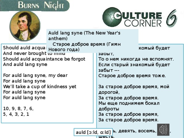 Auld lang syne (The New Year's anthem)     Старое доброе время (Гимн Нового года) Should auld acquaintance be forgot  And never brought to mind  Should auld acquaintance be forgot  And auld lang syne   For auld lang syne, my dear  For auld lang syne  We’ll take a cup of kindness yet  For auld lang syne  For auld lang syne   10, 9, 8, 7, 6,  5, 4, 3, 2, 1   Если старый знакомый будет забыт,  То о нем никогда не вспомнят.  Если старый знакомый будет забыт ---  Старое доброе время тоже.   За старое доброе время, мой дорогой,  За старое доброе время.  Мы еще поднимем бокал доброты  За старое доброе время,  За старое доброе время.   Десять, девять, восемь, семь, шесть,  Пять, четыре, три, два, один   auld [ɔːld, ɑːld] 