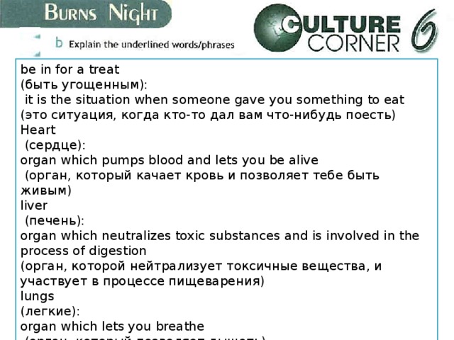 be in for a treat (быть угощенным):  it is the situation when someone gave you something to eat (это ситуация, когда кто-то дал вам что-нибудь поесть) Heart  (сердце): organ which pumps blood and lets you be alive  (орган, который качает кровь и позволяет тебе быть живым) liver  (печень): organ which neutralizes toxic substances and is involved in the process of digestion (орган, которой нейтрализует токсичные вещества, и участвует в процессе пищеварения) lungs (легкие): organ which lets you breathe  (орган, который позволяет дышать) 