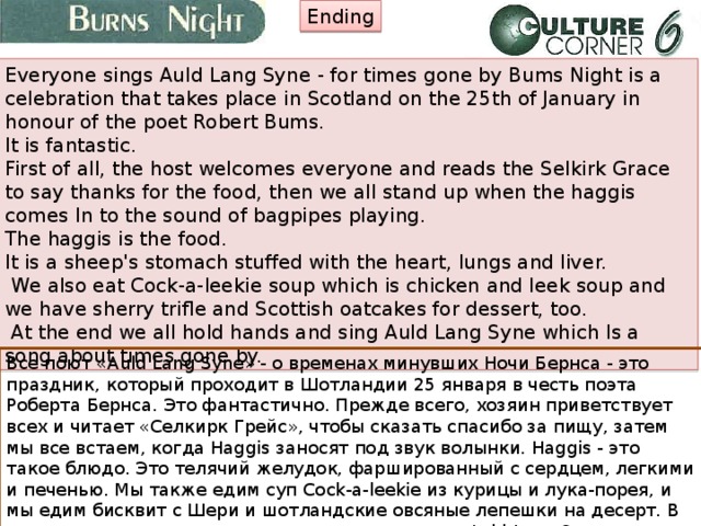 Ending Everyone sings Auld Lang Syne - for times gone by Bums Night is a celebration that takes place in Scotland on the 25th of January in honour of the poet Robert Bums. It is fantastic. First of all, the host welcomes everyone and reads the Selkirk Grace to say thanks for the food, then we all stand up when the haggis comes In to the sound of bagpipes playing. The haggis is the food. It is a sheep's stomach stuffed with the heart, lungs and liver.  We also eat Cock-a-leekie soup which is chicken and leek soup and we have sherry trifle and Scottish oatcakes for dessert, too.  At the end we all hold hands and sing Auld Lang Syne which Is a song about times gone by. Все поют «Auld Lang Syne» - о временах минувших Ночи Бернса - это праздник, который проходит в Шотландии 25 января в честь поэта Роберта Бернса. Это фантастично. Прежде всего, хозяин приветствует всех и читает «Селкирк Грейс», чтобы сказать спасибо за пищу, затем мы все встаем, когда Haggis заносят под звук волынки. Haggis - это такое блюдо. Это телячий желудок, фаршированный с сердцем, легкими и печенью. Мы также едим суп Cock-a-leekie из курицы и лука-порея, и мы едим бисквит с Шери и шотландские овсяные лепешки на десерт. В конце концов, мы все держимся за руки и поем «Auld Lang Syne», песню о временах минувших. 