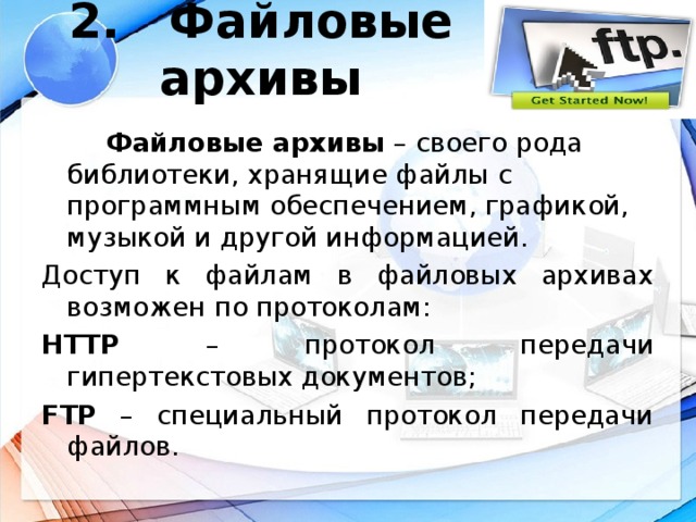 2. Файловые архивы    Файловые архивы – своего рода библиотеки, хранящие файлы с программным обеспечением, графикой, музыкой и другой информацией. Доступ к файлам в файловых архивах возможен по протоколам: HTTP – протокол передачи гипертекстовых документов; FTP – специальный протокол передачи файлов.