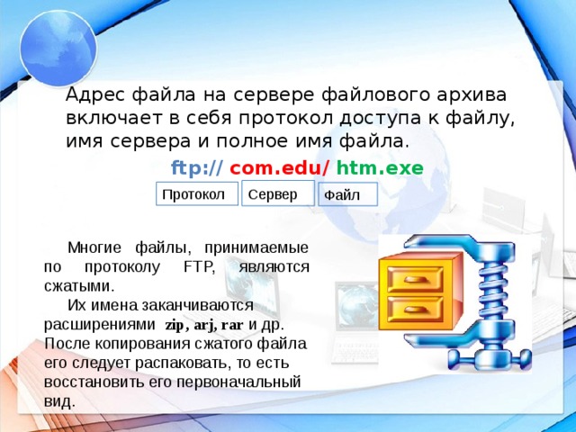 Адрес файла на сервере файлового архива включает в себя протокол доступа к файлу, имя сервера и полное имя файла. ftp:// com.edu/  htm.exe  Сервер  Протокол Файл Многие файлы, принимаемые по протоколу FTP, являются сжатыми. Их имена заканчиваются расширениями zip, arj, rar и др. После копирования сжатого файла его следует распаковать, то есть восстановить его первоначальный вид.