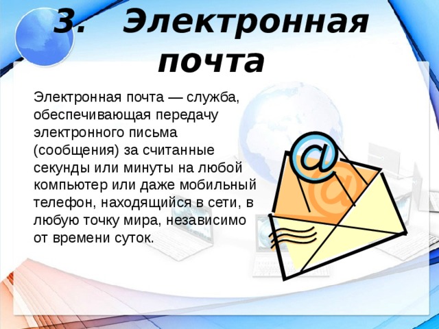 3. Электронная почта Электронная почта — служба, обеспечивающая передачу электронного письма (сообщения) за считанные секунды или минуты на любой компьютер или даже мобильный телефон, находящийся в сети, в любую точку мира, независимо от времени суток.