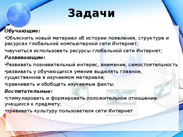 Задачи Обучающие: Объяснить новый материал об истории появления, структуре и ресурсах глобальной компьютерной сети Интернет; научиться использовать ресурсы глобальной сети Интернет; Развивающие: Развивать познавательный интерес, внимание, самостоятельность развивать у обучающихся умение выделять главное, существенное в изучаемом материале; сравнивать и обобщать изучаемые факты. Воспитательные: