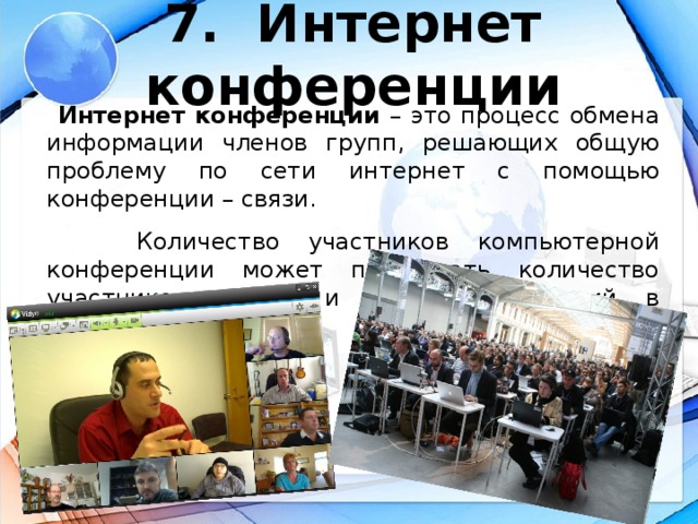 7. Интернет конференции  Интернет конференции – это процесс обмена информации членов групп, решающих общую проблему по сети интернет с помощью конференции – связи.  Количество участников компьютерной конференции может превышать количество участников аудио- и видео-конференций в несколько раз.