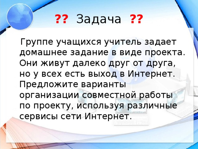 ?? Задача ??  Группе учащихся учитель задает домашнее задание в виде проекта. Они живут далеко друг от друга, но у всех есть выход в Интернет. Предложите варианты организации совместной работы по проекту, используя различные сервисы сети Интернет.