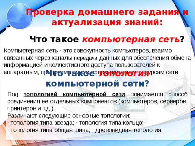 Проверка домашнего задания и актуализация знаний:   Что такое компьютерная сеть ?   Компьютерная сеть - это совокупность компьютеров, взаимо­связанных через каналы передачи данных для обеспечения обмена информацией и коллективного доступа пользователей к аппаратным, программным и информационным ресурсам сети. :  Что такое топология компьютерной сети? Под топологией компьютерной сети понимается способ соединения ее отдельных компонентов (компьютеров, серверов, принтеров и т.д.). Различают следующие основные топологии: · топология типа звезда; · топология типа кольцо; · топология типа общая шина; · древовидная топология;