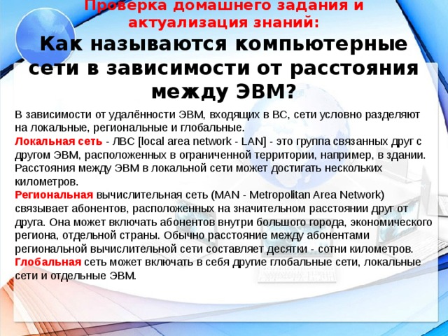 Проверка домашнего задания и актуализация знаний:  Как называются компьютерные сети в зависимости от расстояния между ЭВМ?   В зависимости от удалённости ЭВМ, входящих в ВС, сети условно разделяют на локальные, региональные и глобальные. Локальная сеть - ЛВС [local area network - LAN] - это группа связанных друг с другом ЭВМ, расположенных в ограниченной территории, например, в здании. Расстояния между ЭВМ в локальной сети может достигать нескольких километров. Региональная вычислительная сеть (MAN - Metropolitan Area Network) связывает абонентов, расположенных на значительном расстоянии друг от друга. Она может включать абонентов внутри большого города, экономического региона, отдельной страны. Обычно расстояние между абонентами региональной вычислительной сети составляет десятки - сотни километров. Глобальная сеть может включать в себя другие глобальные сети, локальные сети и отдельные ЭВМ.