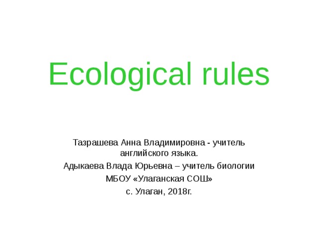 Ecological rules Тазрашева Анна Владимировна - учитель английского языка. Адыкаева Влада Юрьевна – учитель биологии МБОУ «Улаганская СОШ» с. Улаган, 2018г. 
