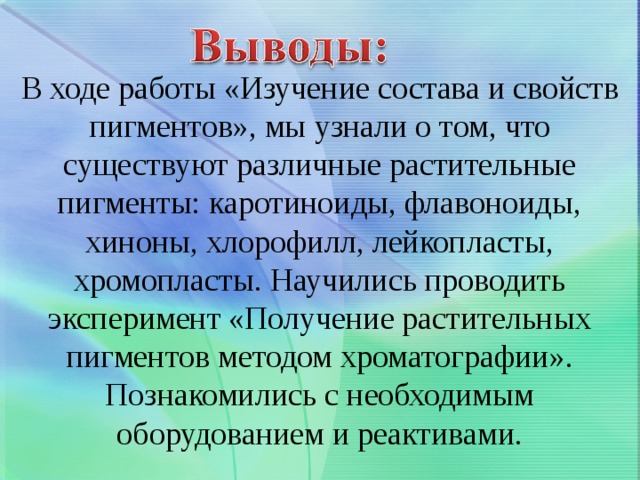  В ходе работы «Изучение состава и свойств пигментов», мы узнали о том, что существуют различные растительные пигменты: каротиноиды, флавоноиды, хиноны, хлорофилл, лейкопласты, хромопласты. Научились проводить эксперимент «Получение растительных пигментов методом хроматографии». Познакомились с необходимым оборудованием и реактивами. 