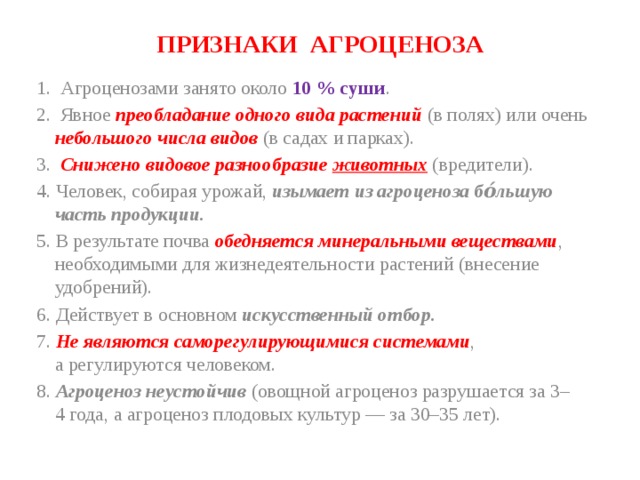 ПРИЗНАКИ АГРОЦЕНОЗА 1. Агроценозами занято около 10 % суши . 2. Явное  преобладание одного вида растений (в полях) или очень небольшого числа видов (в садах и парках). 3. Снижено видовое разнообразие животных (вредители). 4. Человек, собирая урожай, изымает из агроценоза бо́льшую часть продукции. 5. В результате почва обедняется минеральными веществами , необходимыми для жизнедеятельности растений (внесение удобрений). 6. Действует в основном искусственный отбор. 7. Не являются саморегулирующимися системами , а регулируются человеком. 8. Агроценоз неустойчив (овощной агроценоз разрушается за 3–4 года, а агроценоз плодовых культур — за 30–35 лет). 
