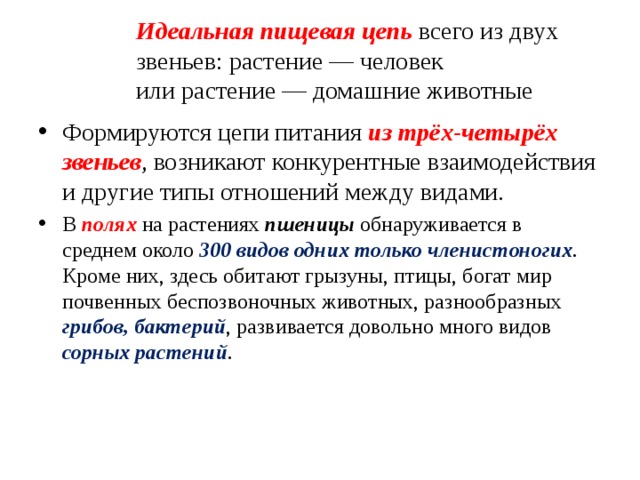 Идеальная пищевая цепь всего из двух звеньев: растение — человек  или растение — домашние животные Формируются цепи питания из трёх-четырёх звеньев , возникают конкурентные взаимодействия и другие типы отношений между видами. В полях на растениях пшеницы обнаруживается в среднем около 300 видов одних только членистоногих . Кроме них, здесь обитают грызуны, птицы, богат мир почвенных беспозвоночных животных, разнообразных грибов, бактерий , развивается довольно много видов сорных растений . 