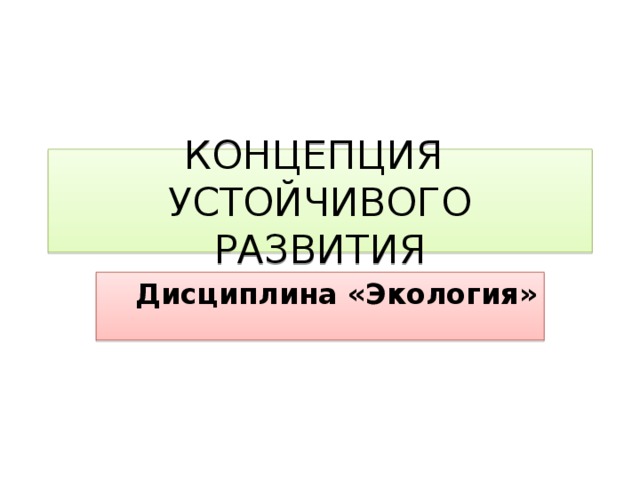 КОНЦЕПЦИЯ УСТОЙЧИВОГО  РАЗВИТИЯ Дисциплина «Экология» 