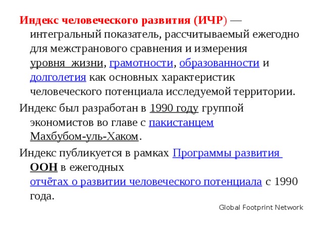 Индекс человеческого развития (ИЧР ) — интегральный показатель, рассчитываемый ежегодно для межстранового сравнения и измерения  уровня  жизни ,  грамотности ,  образованности  и  долголетия  как основных характеристик человеческого потенциала исследуемой территории. Индекс был разработан в  1990 году  группой экономистов во главе с  пакистанцем Махбубом-уль-Хаком . Индекс публикуется в рамках  Программы развития ООН  в ежегодных  отчётах о развитии человеческого потенциала  с 1990 года. Global Footprint Network 