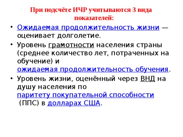 При подсчёте ИЧР учитываются 3 вида показателей: Ожидаемая продолжительность жизни  — оценивает долголетие. Уровень  грамотности  населения страны (среднее количество лет, потраченных на обучение) и  ожидаемая продолжительность обучения . Уровень жизни, оценённый через  ВНД  на душу населения по  паритету покупательной способности  (ППС) в  долларах США . 