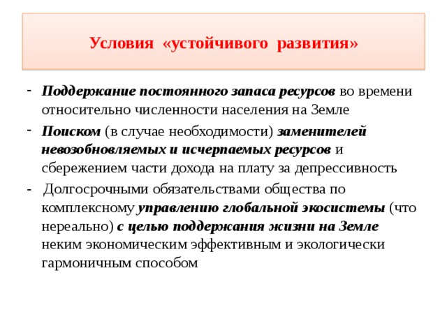 Условия «устойчивого развития» Поддержание постоянного запаса ресурсов во времени относительно численности населения на Земле Поиском (в случае необходимости) заменителей невозобновляемых и исчерпаемых ресурсов и сбережением части дохода на плату за депрессивность - Долгосрочными обязательствами общества по комплексному управлению глобальной экосистемы (что нереально) с целью поддержания жизни на Земле неким экономическим эффективным и экологически гармоничным способом 