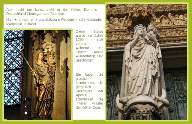 Aber nicht nur Larez zieht in der Kölner Dom in Deutschland Gläubigen und Touristen. Hier wird noch eine unschätzbare Reliquie – «die Mailänder Madonna» bewahrt. Diese Statue wurde im Jahre 1290 statt verbrannt, während des Feuers wurde wundertätige Bild geschnitten. Sie haben die gleichen Handwerker, die gemeißelt Skulpturen der Apostel schmücken die inneren Pilaster der Kölner Dom. 
