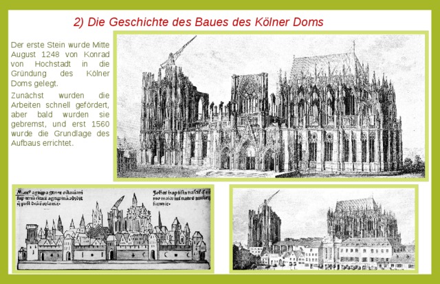2) Die Geschichte des Baues des Kölner Doms Der erste Stein wurde Mitte August 1248 von Konrad von Hochstadt in die Gründung des Kölner Doms gelegt. Zunächst wurden die Arbeiten schnell gefördert, aber bald wurden sie gebremst, und erst 1560 wurde die Grundlage des Aufbaus errichtet. 