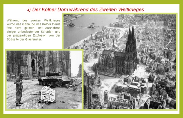 4 ) Der Kölner Dom während des Zweiten Weltkrieges  Während des zweiten Weltkrieges wurde das Gebäude des Kölner Doms fast nicht gelitten, mit Ausnahme einiger unbedeutender Schäden und der prägeartigen Explosion von der Südseite der Glasfenster. 