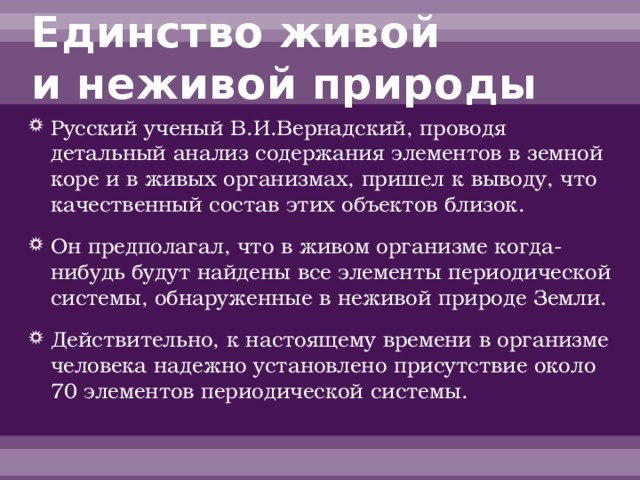 Единство живой  и неживой природы Русский ученый В.И.Вернадский, проводя детальный анализ содержания элементов в земной коре и в живых организмах, пришел к выводу, что качественный состав этих объектов близок. Он предполагал, что в живом организме когда-нибудь будут найдены все элементы периодической системы, обнаруженные в неживой природе Земли. Действительно, к настоящему времени в организме человека надежно установлено присутствие около 70 элементов периодической системы. 