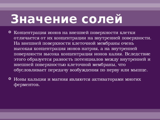 Значение солей Концентрация ионов на внешней поверхности клетки отличается от их концентрации на внутренней поверхности. На внешней поверхности клеточной мембраны очень высокая концентрация ионов натрия, а на внутренней поверхности высока концентрация ионов калия. Вследствие этого образуется разность потенциалов между внутренней и внешней поверхностью клеточной мембраны, что обусловливает передачу возбуждения по нерву или мышце. Ионы кальция и магния являются активаторами многих ферментов. 