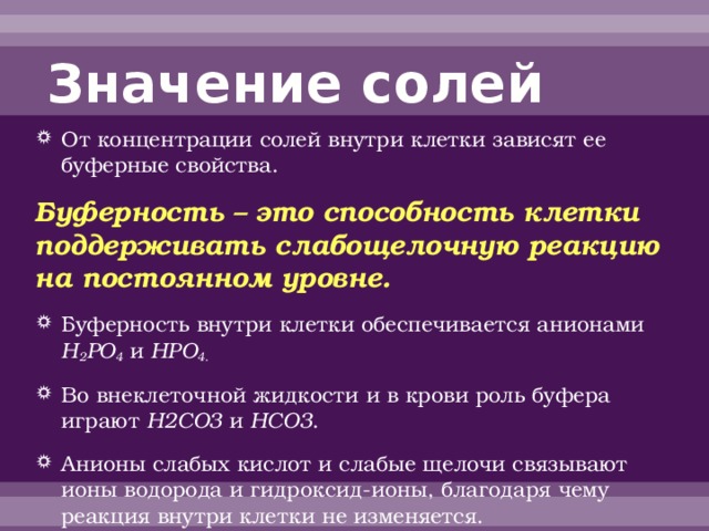 Значение солей От концентрации солей внутри клетки зависят ее буферные свойства. Буферность – это способность клетки поддерживать слабощелочную реакцию на постоянном уровне. Буферность внутри клетки обеспечивается анионами H 2 PO 4 и НРО 4 . Во внеклеточной жидкости и в крови роль буфера играют Н2СО3 и НСО3 . Анионы слабых кислот и слабые щелочи связывают ионы водорода и гидроксид-ионы, благодаря чему реакция внутри клетки не изменяется. 