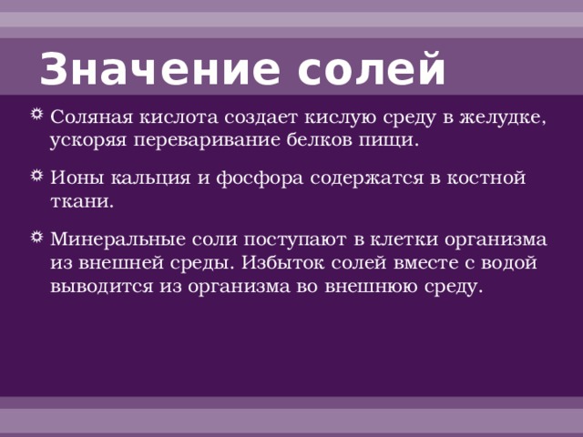 Значение солей Соляная кислота создает кислую среду в желудке, ускоряя переваривание белков пищи. Ионы кальция и фосфора содержатся в костной ткани. Минеральные соли поступают в клетки организма из внешней среды. Избыток солей вместе с водой выводится из организма во внешнюю среду. 