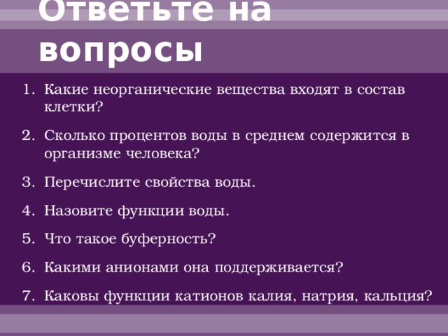 Ответьте на вопросы Какие неорганические вещества входят в состав клетки? Сколько процентов воды в среднем содержится в организме человека? Перечислите свойства воды. Назовите функции воды. Что такое буферность? Какими анионами она поддерживается? Каковы функции катионов калия, натрия, кальция? 