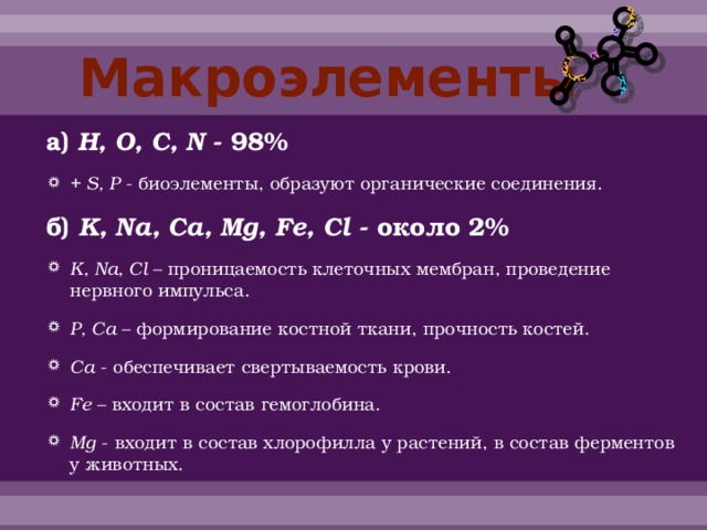 Макроэлементы а) H, O, C, N - 98% + S, P - биоэлементы, образуют органические соединения. б) K, Na, Ca, Mg, Fe, Cl - около 2% K, Na, Cl – проницаемость клеточных мембран, проведение нервного импульса. P, Ca – формирование костной ткани, прочность костей. Ca - обеспечивает свертываемость крови. Fe – входит в состав гемоглобина. Mg - входит в состав хлорофилла у растений, в состав ферментов у животных. 