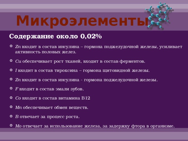 Микроэлементы Содержание около 0,02% Zn входит в состав инсулина – гормона поджелудочной железы, усиливает активность половых желез. Cu обеспечивает рост тканей, входит в состав ферментов. I входит в состав тироксина – гормона щитовидной железы. Zn входит в состав инсулина - гормона поджелудочной железы. F входит в состав эмали зубов. Co входит в состав витамина В12 Mn обеспечивает обмен веществ. B отвечает за процесс роста. Mo отвечает за использование железа, за задержку фтора в организме. 