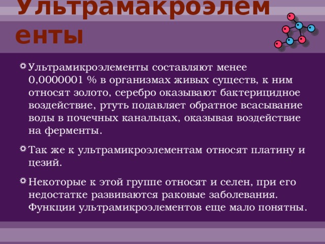 Ультрамакроэлементы Ультрамикроэлементы составляют менее 0,0000001 % в организмах живых существ, к ним относят золото, серебро оказывают бактерицидное воздействие, ртуть подавляет обратное всасывание воды в почечных канальцах, оказывая воздействие на ферменты. Так же к ультрамикроэлементам относят платину и цезий. Некоторые к этой группе относят и селен, при его недостатке развиваются раковые заболевания. Функции ультрамикроэлементов еще мало понятны. 