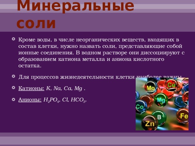 Минеральные соли Кроме воды, в числе неорганических веществ, входящих в состав клетки, нужно назвать соли, представляющие собой ионные соединения. В водном растворе они диссоциируют с образованием катиона металла и аниона кислотного остатка. Для процессов жизнедеятельности клетки наиболее важны Катионы:  K, Na, Ca, Mg . Анионы:  H 2 PO 4 , Cl, HCO 3 . 