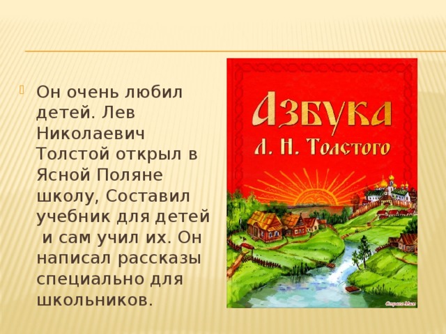 Он очень любил детей. Лев Николаевич Толстой открыл в Ясной Поляне школу, Составил учебник для детей и сам учил их. Он написал рассказы специально для школьников. 