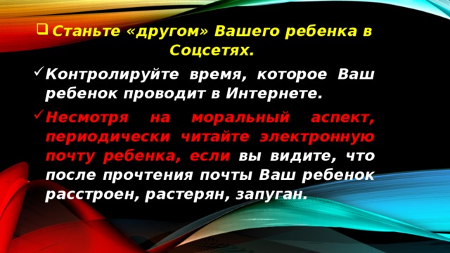 Станьте « другом » Вашего  ребенка  в  Соцсетях . Контролируйте  время , которое  Ваш  ребенок  проводит  в  Интернете . Несмотря  на  моральный  аспект , периодически  читайте  электронную  почту  ребенка , если  вы  видите , что  после  прочтения  почты  Ваш  ребенок  расстроен , растерян , запуган . 