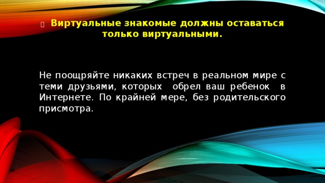   Виртуальные знакомые должны оставаться только виртуальными.   Не поощряйте никаких встреч в реальном мире с теми друзьями, которых обрел ваш ребенок в Интернете. По крайней мере, без родительского присмотра. 
