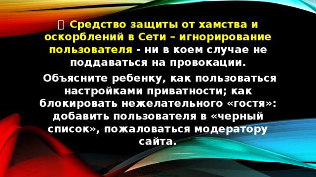   Средство защиты от хамства и оскорблений в Сети – игнорирование пользователя - ни в коем случае не поддаваться на провокации.  Объясните ребенку, как пользоваться настройками приватности; как блокировать нежелательного «гостя»: добавить пользователя в «черный список», пожаловаться модератору сайта. 